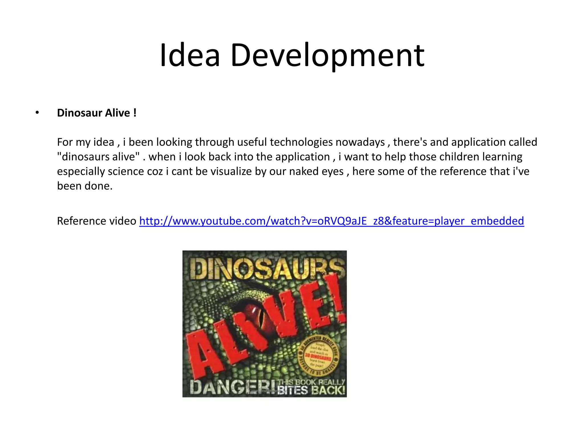 Idea DevelopmentDinosaur Alive !For my idea , i been looking through useful technologies nowadays , there's and application called "dinosaurs alive" . when i look back into the application , i want to help those children learning especially science coz i cant be visualize by our naked eyes , here some of the reference that i've been done.        Reference video http://www.youtube.com/watch?v=oRVQ9aJE_z8&feature=player_embedded