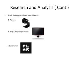 Research and Analysis ( Cont )Here is the equipment for the make AR works.        1. Webcam         2. Output Projector ( monitor )        3. FLAR marker 