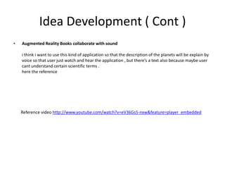 Idea Development ( Cont )Augmented Reality Books collaborate with soundi think i want to use this kind of application so that the description of the planets will be explain by voice so that user just watch and hear the application , but there’s a text also because maybe user cant understand certain scientific terms .here the reference       Reference video http://www.youtube.com/watch?v=eV36Gs5-nxw&feature=player_embedded