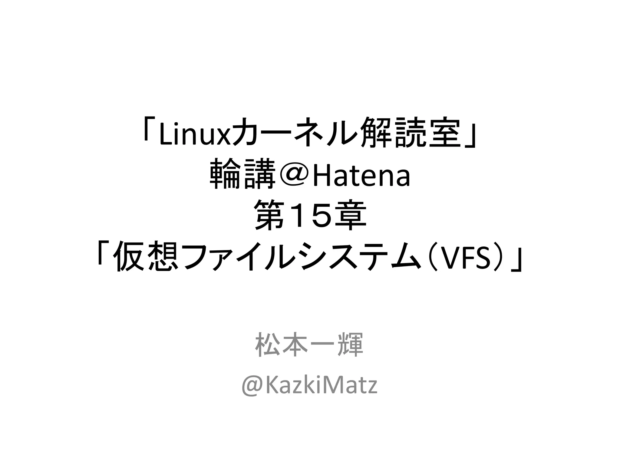「Linuxカーネル解読室」
       輪講＠Hatena
         第１５章
「仮想ファイルシステム（VFS）」

      松本一輝
     @KazkiMatz
 