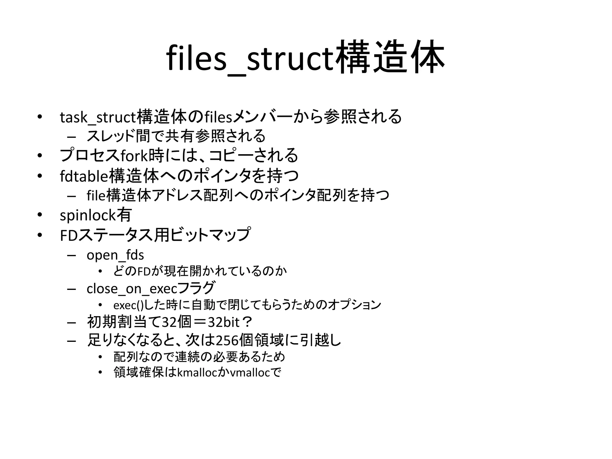 files_struct構造体
• task_struct構造体のfilesメンバーから参照される
  – スレッド間で共有参照される
• プロセスfork時には、コピーされる
• fdtable構造体へのポインタを持つ
  – file構造体アドレス配列へのポインタ配列を持つ
• spinlock有
• FDステータス用ビットマップ
  – open_fds
     • どのFDが現在開かれているのか
  – close_on_execフラグ
     • exec()した時に自動で閉じてもらうためのオプション
  – 初期割当て32個＝32bit？
  – 足りなくなると、次は256個領域に引越し
     • 配列なので連続の必要あるため
     • 領域確保はkmallocかvmallocで
 