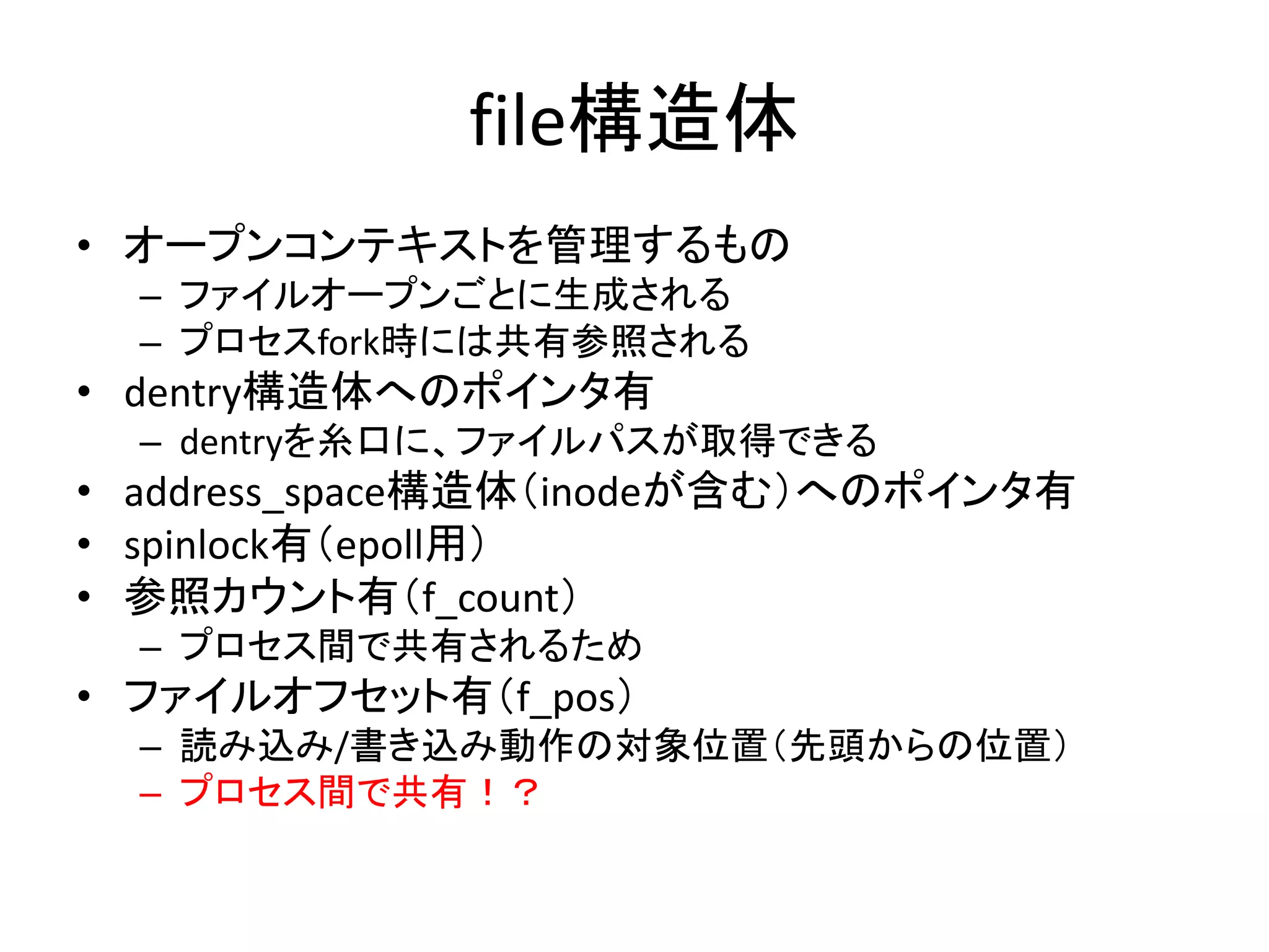 file構造体
• オープンコンテキストを管理するもの
  – ファイルオープンごとに生成される
  – プロセスfork時には共有参照される
• dentry構造体へのポインタ有
  – dentryを糸口に、ファイルパスが取得できる
• address_space構造体（inodeが含む）へのポインタ有
• spinlock有（epoll用）
• 参照カウント有（f_count）
  – プロセス間で共有されるため
• ファイルオフセット有（f_pos）
  – 読み込み/書き込み動作の対象位置（先頭からの位置）
  – プロセス間で共有！？
 