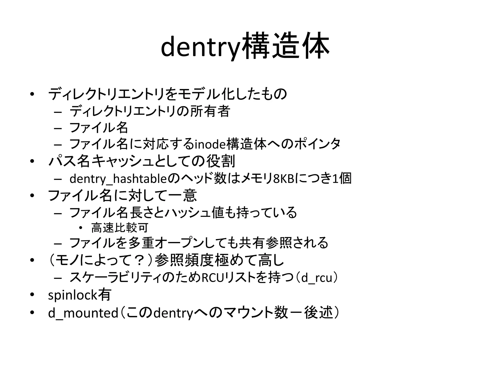 dentry構造体
• ディレクトリエントリをモデル化したもの
  – ディレクトリエントリの所有者
  – ファイル名
  – ファイル名に対応するinode構造体へのポインタ
• パス名キャッシュとしての役割
  – dentry_hashtableのヘッド数はメモリ8KBにつき1個
• ファイル名に対して一意
  – ファイル名長さとハッシュ値も持っている
    • 高速比較可
  – ファイルを多重オープンしても共有参照される
• （モノによって？）参照頻度極めて高し
  – スケーラビリティのためRCUリストを持つ（d_rcu）
• spinlock有
• d_mounted（このdentryへのマウント数－後述）
 