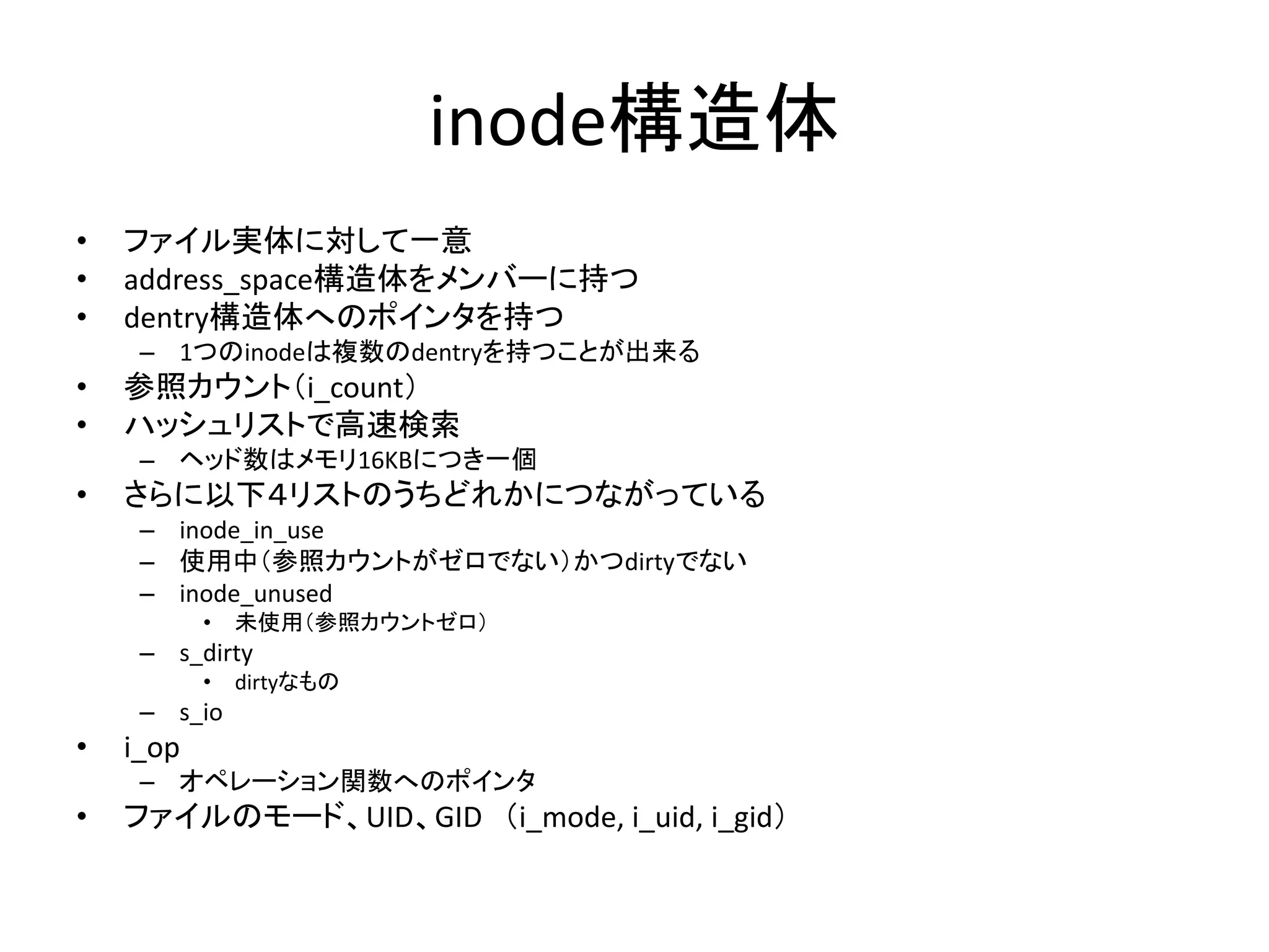 inode構造体
•   ファイル実体に対して一意
•   address_space構造体をメンバーに持つ
•   dentry構造体へのポインタを持つ
     – 1つのinodeは複数のdentryを持つことが出来る
•   参照カウント（i_count）
•   ハッシュリストで高速検索
     – ヘッド数はメモリ16KBにつき一個
•   さらに以下４リストのうちどれかにつながっている
     – inode_in_use
     – 使用中（参照カウントがゼロでない）かつdirtyでない
     – inode_unused
           •   未使用（参照カウントゼロ）
     – s_dirty
           •   dirtyなもの
     – s_io
•   i_op
     – オペレーション関数へのポインタ
•   ファイルのモード、UID、GID （i_mode, i_uid, i_gid）
 