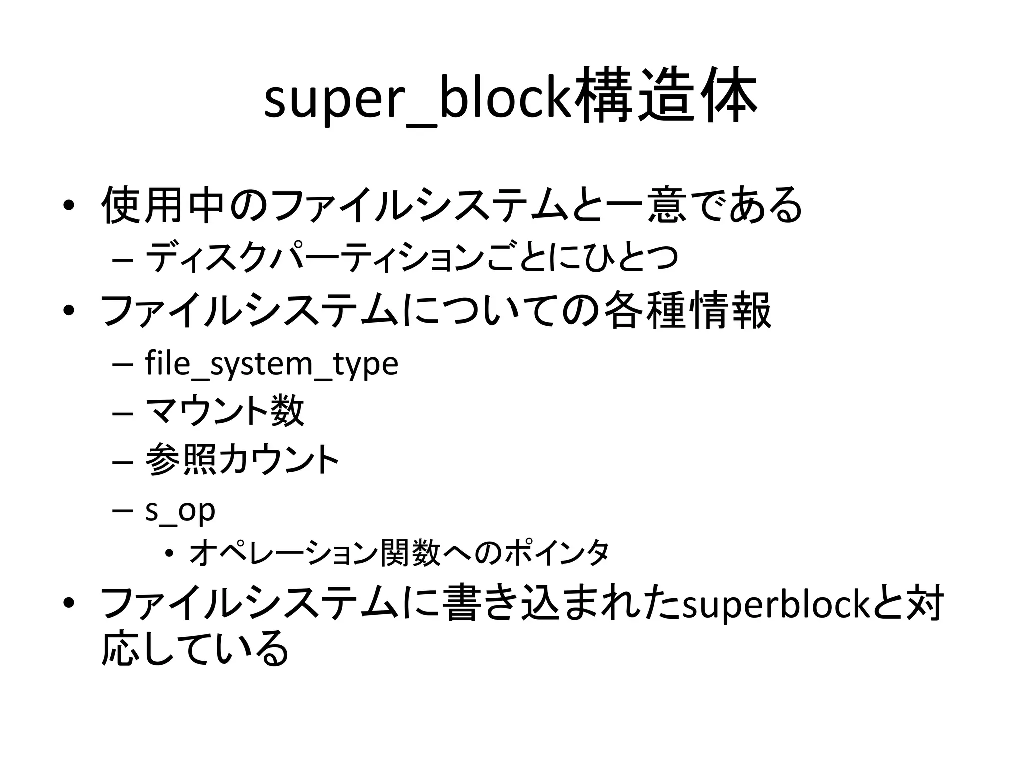 super_block構造体
• 使用中のファイルシステムと一意である
 – ディスクパーティションごとにひとつ
• ファイルシステムについての各種情報
 –   file_system_type
 –   マウント数
 –   参照カウント
 –   s_op
      • オペレーション関数へのポインタ
• ファイルシステムに書き込まれたsuperblockと対
  応している
 