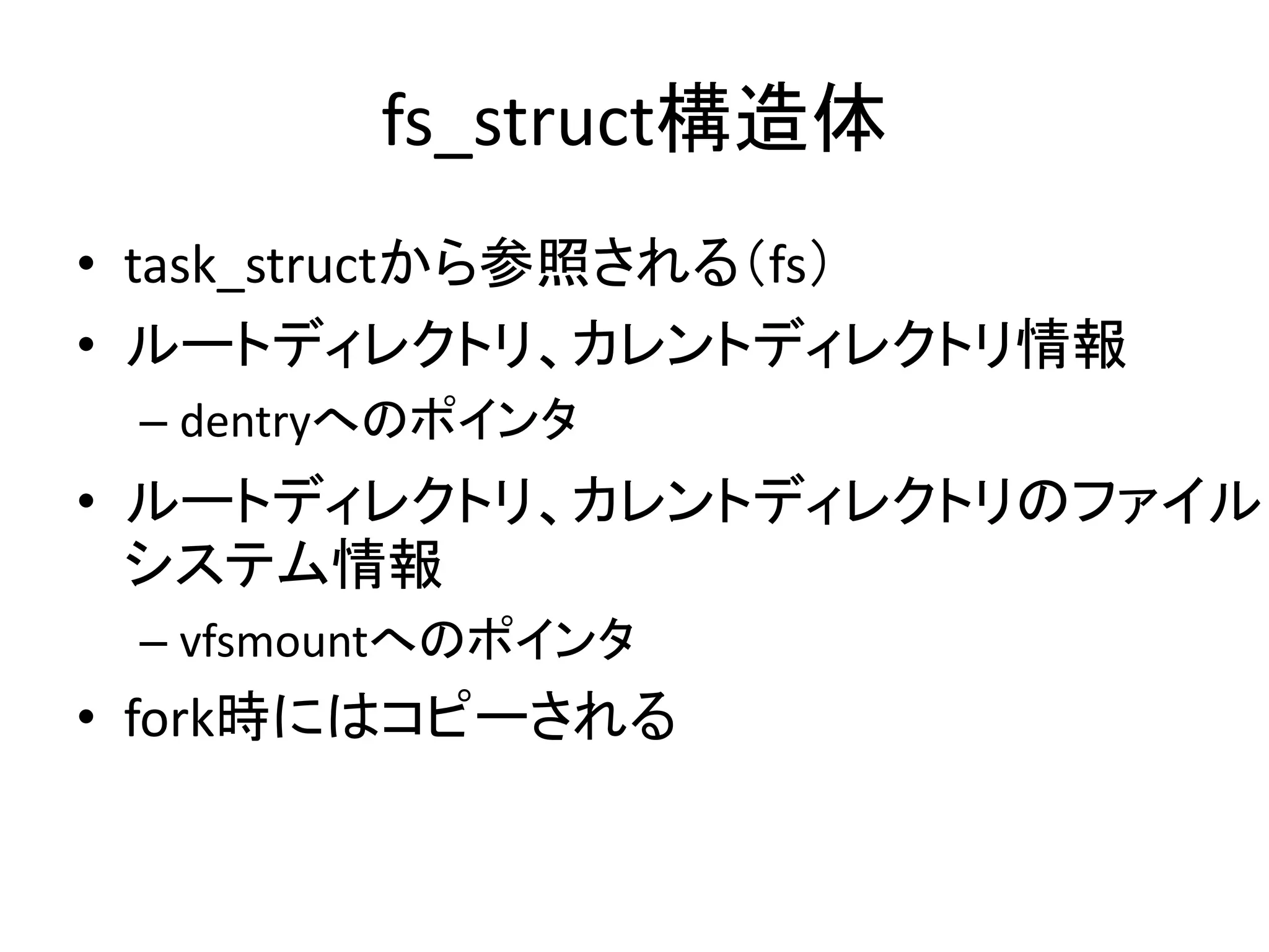 fs_struct構造体
• task_structから参照される（fs）
• ルートディレクトリ、カレントディレクトリ情報
 – dentryへのポインタ
• ルートディレクトリ、カレントディレクトリのファイル
  システム情報
 – vfsmountへのポインタ
• fork時にはコピーされる
 