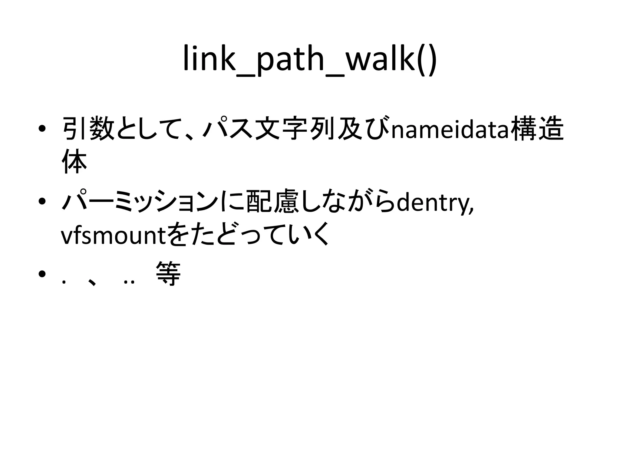 link_path_walk()
• 引数として、パス文字列及びnameidata構造
  体
• パーミッションに配慮しながらdentry,
  vfsmountをたどっていく
• . 、 .. 等
 