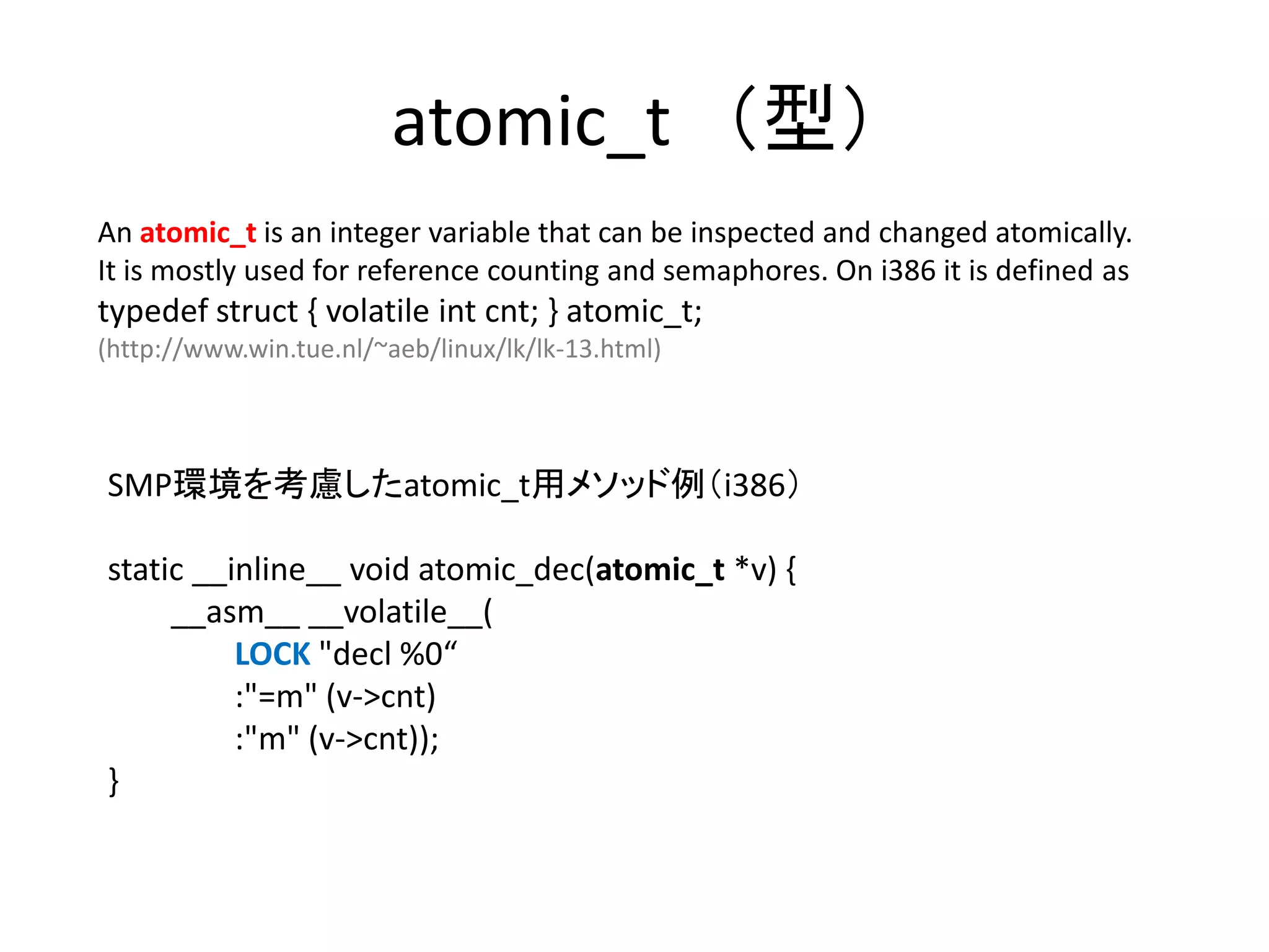 atomic_t （型）
An atomic_t is an integer variable that can be inspected and changed atomically.
It is mostly used for reference counting and semaphores. On i386 it is defined as
typedef struct { volatile int cnt; } atomic_t;
(http://www.win.tue.nl/~aeb/linux/lk/lk-13.html)



SMP環境を考慮したatomic_t用メソッド例（i386）

static __inline__ void atomic_dec(atomic_t *v) {
     __asm__ __volatile__(
          LOCK "decl %0“
          :"=m" (v->cnt)
          :"m" (v->cnt));
}
 