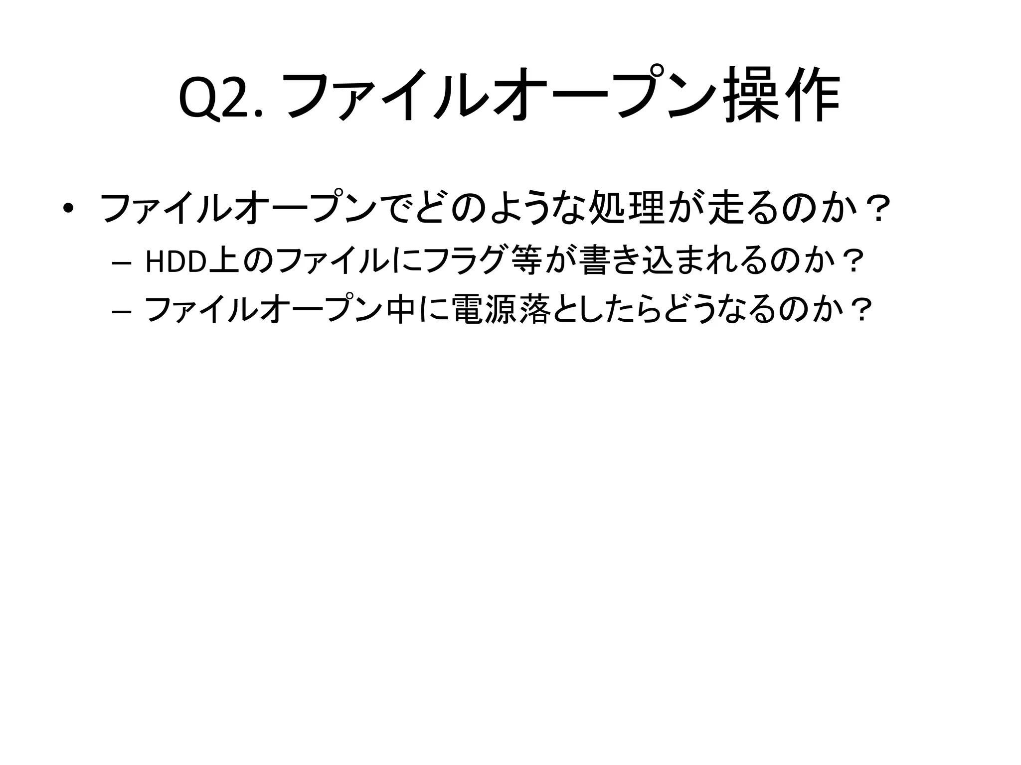 Q2. ファイルオープン操作
• ファイルオープンでどのような処理が走るのか？
 – HDD上のファイルにフラグ等が書き込まれるのか？
 – ファイルオープン中に電源落としたらどうなるのか？
 