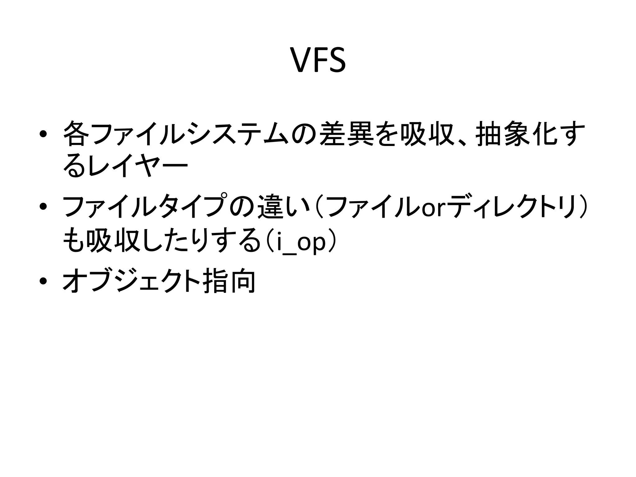 VFS
• 各ファイルシステムの差異を吸収、抽象化す
  るレイヤー
• ファイルタイプの違い（ファイルorディレクトリ）
  も吸収したりする（i_op）
• オブジェクト指向
 