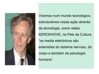 Vivemos num mundo tecnológico,
estruturamos nossa ação através
da tecnologia, como relata
KERCKHOVE, na Pele da Cultura
“os media eletrônicos são
extensões do sistema nervoso, do
corpo e também da psicologia
humana”.
 