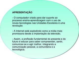 APRESENTAÇÃO
- O computador criado para dar suporte ao
processo ensino-aprendizagem com o uso de
novas tecnologias nas Unidades Escolares é uma
revolução
- A Internet está explodindo como a mídia mais
promissora desde a implantação da televisão.
- Assim, a profissão fundamental do presente e do
futuro é educar para saber compreender, sentir,
comunicar-se e agir melhor, integrando a
comunicação pessoal, a comunitária e a
tecnológica.
APRESENTAÇÃO
- O computador criado para dar suporte ao
processo ensino-aprendizagem com o uso de
novas tecnologias nas Unidades Escolares é uma
revolução
- A Internet está explodindo como a mídia mais
promissora desde a implantação da televisão.
- Assim, a profissão fundamental do presente e do
futuro é educar para saber compreender, sentir,
comunicar-se e agir melhor, integrando a
comunicação pessoal, a comunitária e a
tecnológica.
 