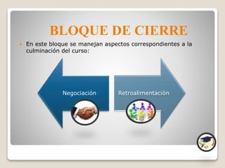  En este bloque se manejan aspectos correspondientes a la
culminación del curso:
BLOQUE DE CIERRE
Negociación Retroalimentación
 