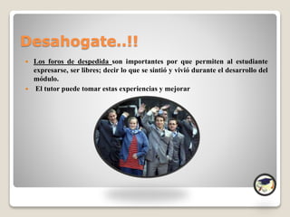 Desahogate..!!
 Los foros de despedida son importantes por que permiten al estudiante
expresarse, ser libres; decir lo que se sintió y vivió durante el desarrollo del
módulo.
 El tutor puede tomar estas experiencias y mejorar
 