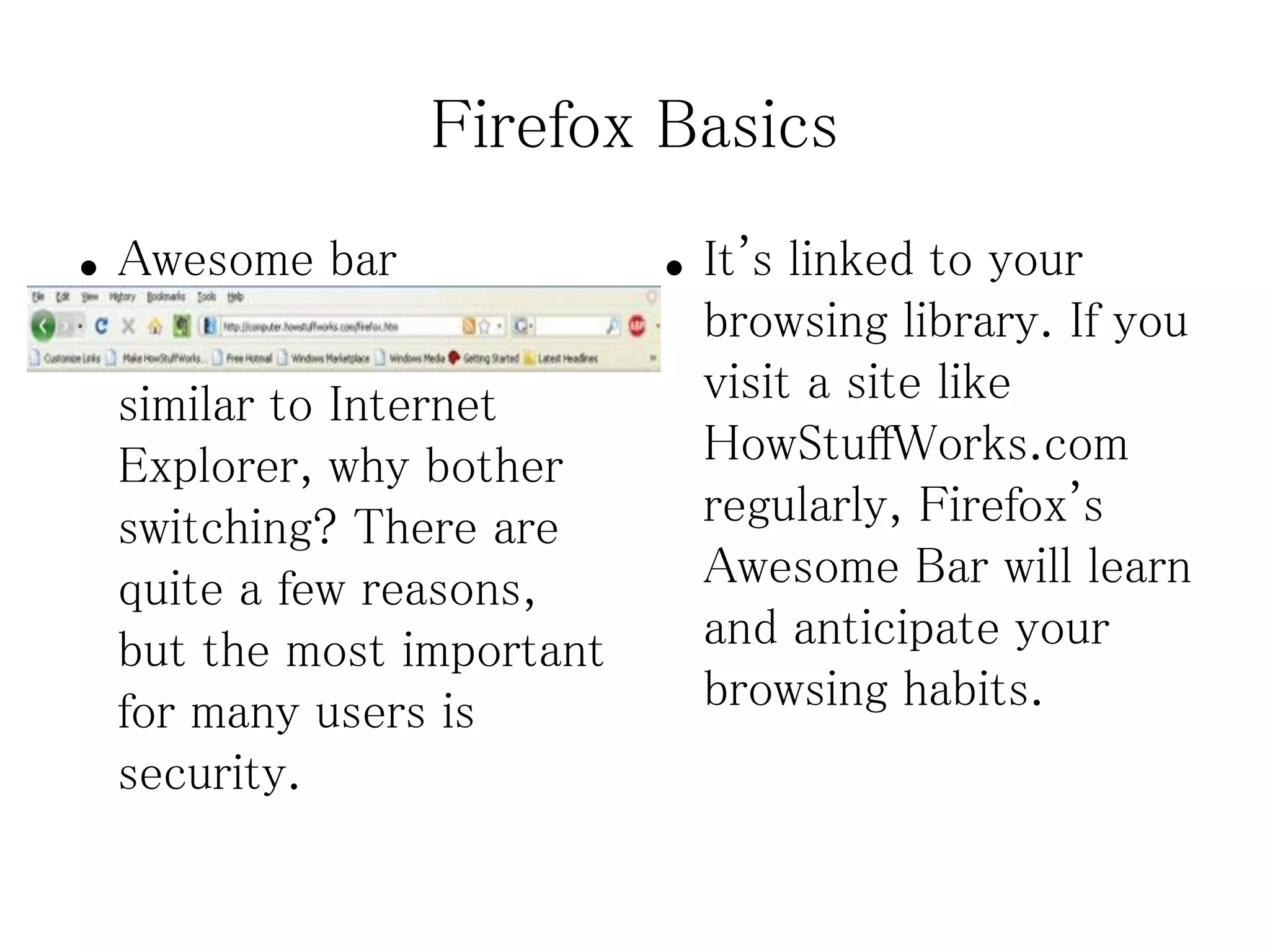 Firefox Basics
●   Awesome bar              ●   It's linked to your
●   Now, if Firefox is so        browsing library. If you
    similar to Internet          visit a site like
    Explorer, why bother         HowStuffWorks.com
    switching? There are         regularly, Firefox's
    quite a few reasons,         Awesome Bar will learn
    but the most important       and anticipate your
    for many users is            browsing habits.
    security.
 