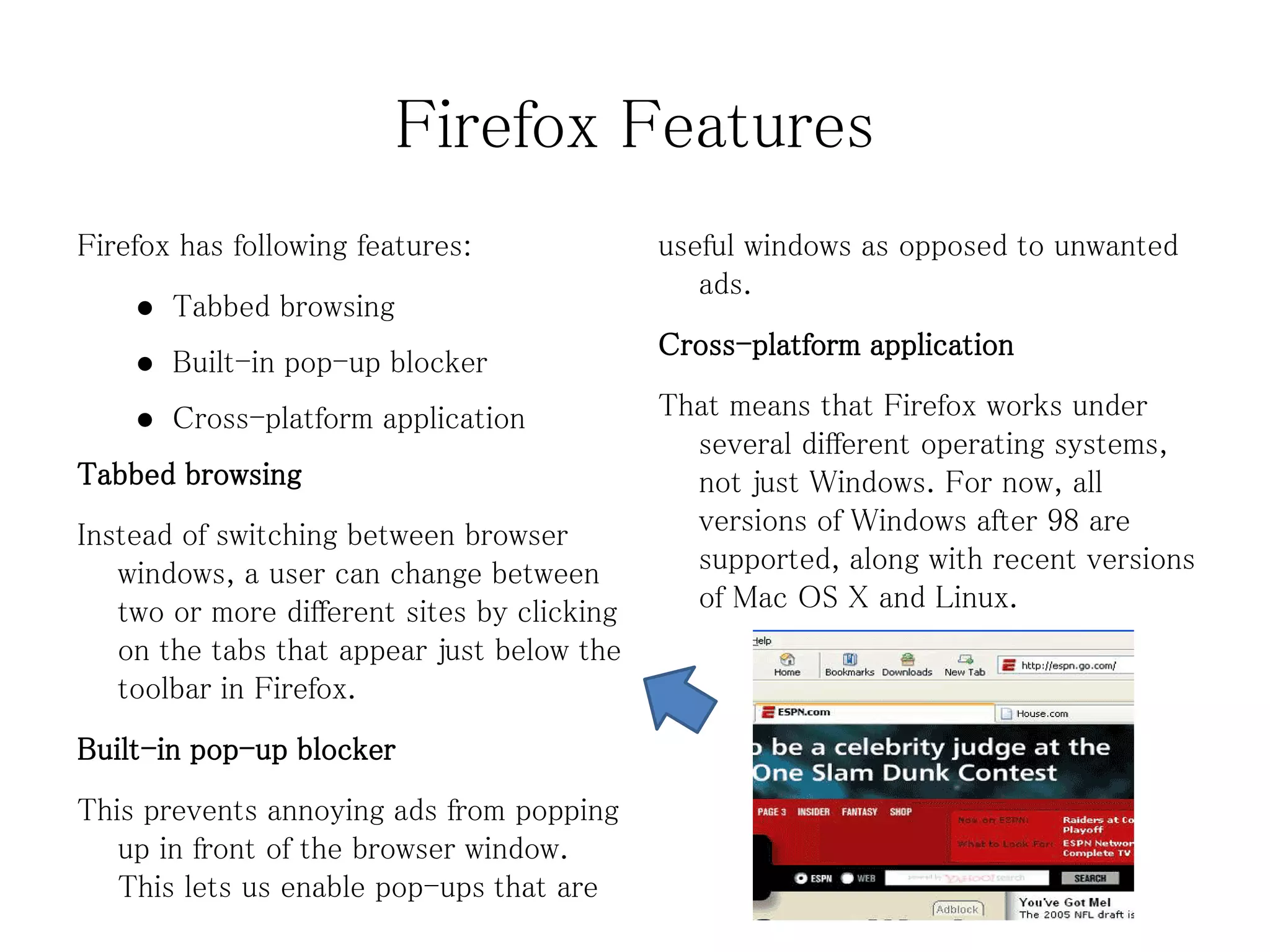 Firefox Features
Firefox has following features:              useful windows as opposed to unwanted
                                                ads.
       Tabbed browsing
                                             Cross-platform application
       Built-in pop-up blocker
       Cross-platform application           That means that Firefox works under
                                               several different operating systems,
Tabbed browsing                                not just Windows. For now, all
Instead of switching between browser           versions of Windows after 98 are
   windows, a user can change between          supported, along with recent versions
   two or more different sites by clicking     of Mac OS X and Linux.
   on the tabs that appear just below the
   toolbar in Firefox.
Built-in pop-up blocker
This prevents annoying ads from popping
   up in front of the browser window.
   This lets us enable pop-ups that are
 