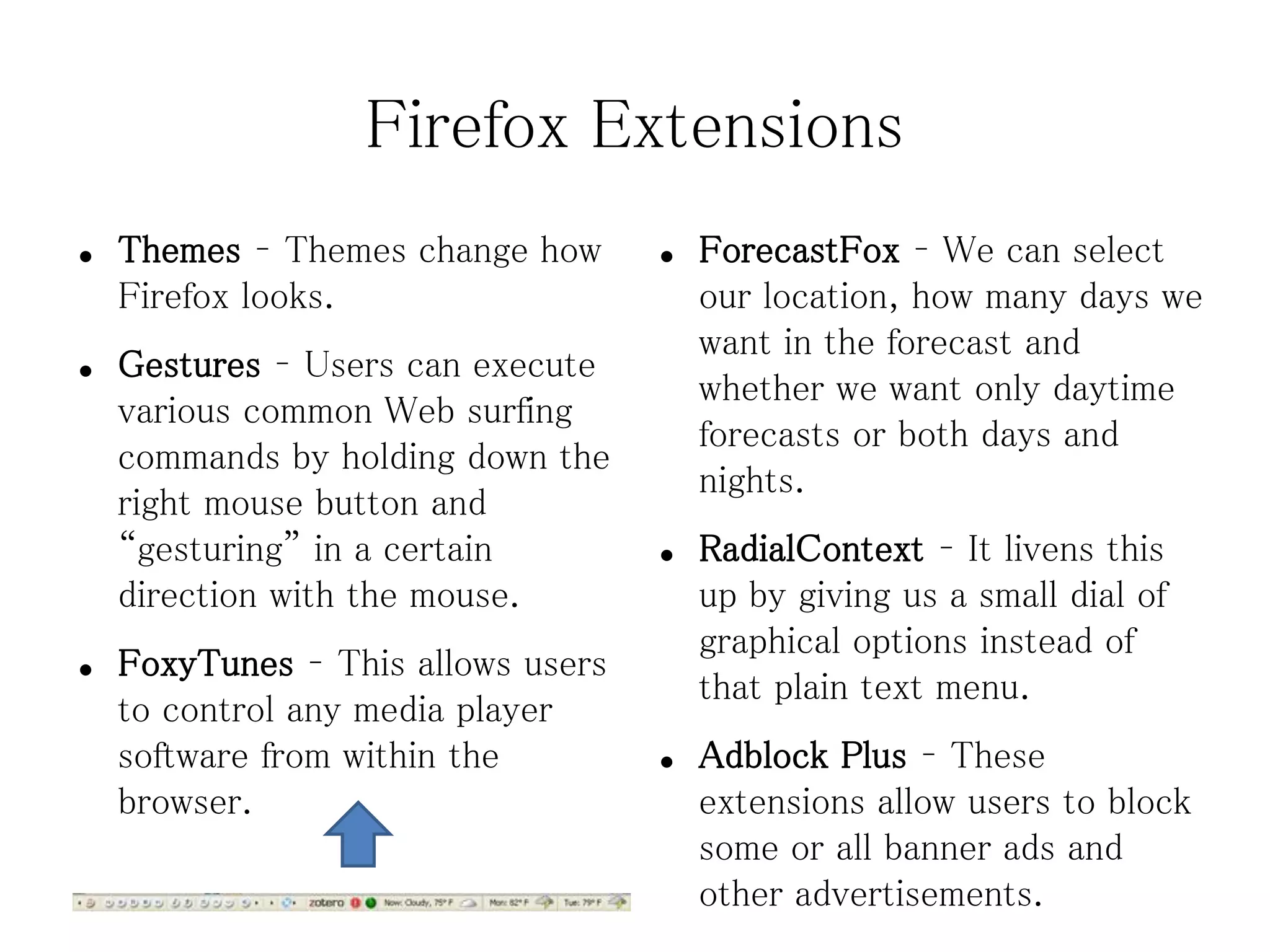 Firefox Extensions
●   Themes – Themes change how      ●   ForecastFox – We can select
    Firefox looks.                      our location, how many days we
                                        want in the forecast and
●   Gestures – Users can execute
                                        whether we want only daytime
    various common Web surfing
                                        forecasts or both days and
    commands by holding down the
                                        nights.
    right mouse button and
    “gesturing” in a certain        ●   RadialContext – It livens this
    direction with the mouse.           up by giving us a small dial of
                                        graphical options instead of
●   FoxyTunes – This allows users
                                        that plain text menu.
    to control any media player
    software from within the        ●   Adblock Plus – These
    browser.                            extensions allow users to block
                                        some or all banner ads and
                                        other advertisements.
 