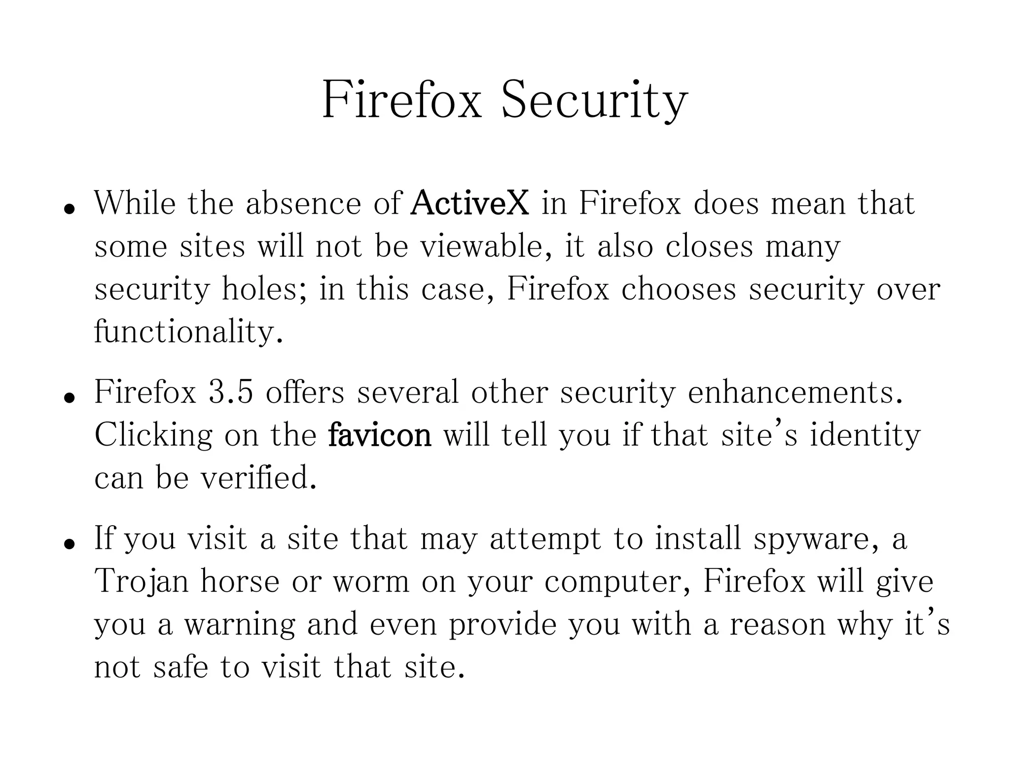 Firefox Security
●   While the absence of ActiveX in Firefox does mean that
    some sites will not be viewable, it also closes many
    security holes; in this case, Firefox chooses security over
    functionality.
●   Firefox 3.5 offers several other security enhancements.
    Clicking on the favicon will tell you if that site's identity
    can be verified.
●   If you visit a site that may attempt to install spyware, a
    Trojan horse or worm on your computer, Firefox will give
    you a warning and even provide you with a reason why it's
    not safe to visit that site.
 