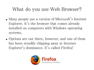 What do you use Web Browser?
●   Many people use a version of Microsoft's Internet
    Explorer. It's the browser that comes already
    installed on computers with Windows operating
    systems.
●   Options are out there, however, and one of them
    has been steadily chipping away at Internet
    Explorer's dominance. It's called Firefox!
 