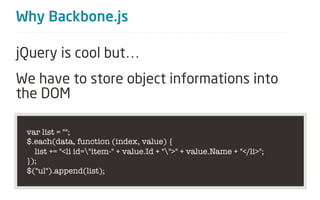 Why Backbone.js

jQuery is cool but…
We have to store object informations into
the DOM

 var list = "";
 $.each(data, function (index, value) {
   list += "<li id="item-" + value.Id + "">" + value.Name + "</li>";
 });
 $("ul").append(list);
 