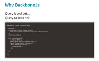 Why Backbone.js
jQuery is cool but…
jQuery callback hell

 $.getJSON("/Items", function (data) {

   var list = "";
   $.each(data, function (index, value) {
     list += "<li id="item-" + value.Id + "">" + value.Name + "</li>";
   });
   $("ul").append(list);

   $("li").click(function () {
     var $this = $(this);
     var id = $this.attr("id").replace("item-", "");
     $.post("/Items", { id: id }, function () {
        $this.fadeOut(function () {
           $this.remove();
        });
     });
   });

 });
 