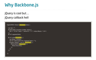 Why Backbone.js
jQuery is cool but…
jQuery callback hell

 $.getJSON("/Items", function (data) {

   var list = "";
   $.each(data, function (index, value) {
     list += "<li id="item-" + value.Id + "">" + value.Name + "</li>";
   });
   $("ul").append(list);

   $("li").click(function () {
     var $this = $(this);
     var id = $this.attr("id").replace("item-", "");
     $.post("/Items", { id: id }, function () {
        $this.fadeOut(function () {
           $this.remove();
        });
     });
   });

 });
 