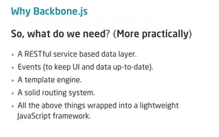Why Backbone.js

So, what do we need? (More practically)
&bull; A RESTful service based data layer.

&bull; Events (to keep UI and data up-to-date).

&bull; A template engine.

&bull; A solid routing system.

&bull; All the above things wrapped into a lightweight
 JavaScript framework.
 