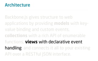 Architecture

Backbone.js gives structure to web
applications by providing models with key-
value binding and custom events,
collections with a rich API of enumerable
functions, views with declarative event
handling, and connects it all to your existing
API over a RESTful JSON interface.
 