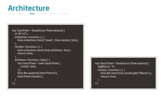 Architecture
Model / Collection - View - Template - Router - Utilities




   var ListView = Backbone.View.extend({
     el: $("ul"),
     initialize: function () {
        this.collection.bind("reset", this.render, this);
     },
     render: function () {
        this.collection.each(this.addItem, this);
        return this;
     },
     addItem: function (item) {
        var itemView = new ItemView({                       var ItemView = Backbone.View.extend({
           model: item                                        tagName: "li",
        });                                                   render: function () {
        this.$el.append(itemView.el);                           this.$el.text(this.model.get("Name"));
        itemView.render();                                      return this;
     }                                                        }
   });                                                      });
 