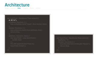 Architecture
Model / Collection - View - Template - Router - Utilities




   var ListView = Backbone.View.extend({
     el: $("ul"),
     initialize: function () {
        this.collection.bind("reset", this.render, this);
     },
     render: function () {
        this.collection.each(this.addItem, this);
        return this;
     },
     addItem: function (item) {
        var itemView = new ItemView({                       var ItemView = Backbone.View.extend({
           model: item                                        tagName: "li",
        });                                                   render: function () {
        this.$el.append(itemView.el);                           this.$el.text(this.model.get("Name"));
        itemView.render();                                      return this;
     }                                                        }
   });                                                      });
 