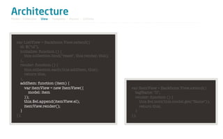 Architecture
Model / Collection - View - Template - Router - Utilities




   var ListView = Backbone.View.extend({
     el: $("ul"),
     initialize: function () {
        this.collection.bind("reset", this.render, this);
     },
     render: function () {
        this.collection.each(this.addItem, this);
        return this;
     },
     addItem: function (item) {
        var itemView = new ItemView({                       var ItemView = Backbone.View.extend({
           model: item                                        tagName: "li",
        });                                                   render: function () {
        this.$el.append(itemView.el);                           this.$el.text(this.model.get("Name"));
        itemView.render();                                      return this;
     }                                                        }
   });                                                      });
 