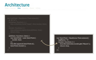 Architecture
Model / Collection - View - Template - Router - Utilities




   var ListView = Backbone.View.extend({
     el: $("ul"),
     initialize: function () {
        this.collection.bind("reset", this.render, this);
     },
     render: function () {
        this.collection.each(this.addItem, this);
        return this;
     },
     addItem: function (item) {
        var itemView = new ItemView({                       var ItemView = Backbone.View.extend({
           model: item                                        tagName: "li",
        });                                                   render: function () {
        this.$el.append(itemView.el);                           this.$el.text(this.model.get("Name"));
        itemView.render();                                      return this;
     }                                                        }
   });                                                      });
 
