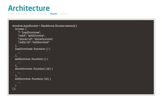 Architecture
Model / Collection - View - Template - Router - Utilities




   window.AppRouter = Backbone.Router.extend({
     routes: {
        "": "loadInvoices",
        "/add": "addInvoice",
        "/show/:id": "showInvoice",
        "/edit/:id": "editInvoice“
     },
     loadInvoices: function () {
        …
     },
     addInvoice: function () {
        …
     },
     showInvoice: function (id) {
        …
     },
     editInvoice: function (id) {
        …
     }
   });
 