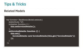 Tips & Tricks
Related Models

 var Invoice = Backbone.Model.extend({
   idAttribute: "Id",
   initialize: function () {
      this.setInvoiceDetails();
   },
   setInvoiceDetails: function () {
      this.set({
        InvoiceDetails: new InvoiceDetails(this.get("InvoiceDetails"))
      });
   }
 });
 