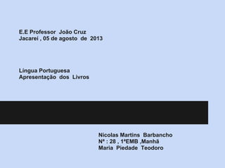 E.E Professor João Cruz
Jacareí , 05 de agosto de 2013
Língua Portuguesa
Apresentação dos Livros
Nicolas Martins Barbancho
Nª : 28 , 1ªEMB ,Manhã
Maria Piedade Teodoro
 