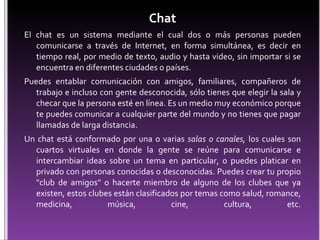 Chat El chat es un sistema mediante el cual dos o más personas pueden comunicarse a través de Internet, en forma simultánea, es decir en tiempo real, por medio de texto, audio y hasta video, sin importar si se encuentra en diferentes ciudades o países. Puedes entablar comunicación con amigos, familiares, compañeros de trabajo e incluso con gente desconocida, sólo tienes que elegir la sala y checar que la persona esté en línea. Es un medio muy económico porque te puedes comunicar a cualquier parte del mundo y no tienes que pagar llamadas de larga distancia. Un chat está conformado por una o varias  salas o canales,  los cuales son cuartos virtuales en donde la gente se reúne para comunicarse e intercambiar ideas sobre un tema en particular, o puedes platicar en privado con personas conocidas o desconocidas. Puedes crear tu propio "club de amigos" o hacerte miembro de alguno de los clubes que ya existen, estos clubes están clasificados por temas como salud, romance, medicina, música, cine, cultura, etc. 