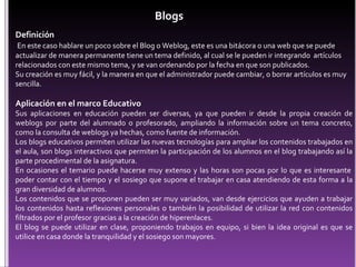 Definición En este caso hablare un poco sobre el Blog o Weblog, este es una bitácora o una web que se puede actualizar de manera permanente tiene un tema definido, al cual se le pueden ir integrando  artículos relacionados con este mismo tema, y se van ordenando por la fecha en que son publicados. Su creación es muy fácil, y la manera en que el administrador puede cambiar, o borrar artículos es muy sencilla. Aplicación en el marco Educativo Sus aplicaciones en educación pueden ser diversas, ya que pueden ir desde la propia creación de weblogs por parte del alumnado o profesorado, ampliando la información sobre un tema concreto, como la consulta de weblogs ya hechas, como fuente de información. Los blogs educativos permiten utilizar las nuevas tecnologías para ampliar los contenidos trabajados en el aula, son blogs interactivos que permiten la participación de los alumnos en el blog trabajando así la parte procedimental de la asignatura.  En ocasiones el temario puede hacerse muy extenso y las horas son pocas por lo que es interesante  poder contar con el tiempo y el sosiego que supone el trabajar en casa atendiendo de esta forma a la gran diversidad de alumnos. Los contenidos que se proponen pueden ser muy variados, van desde ejercicios que ayuden a trabajar los contenidos hasta reflexiones personales o también la posibilidad de utilizar la red con contenidos filtrados por el profesor gracias a la creación de hiperenlaces. El blog se puede utilizar en clase, proponiendo trabajos en equipo, si bien la idea original es que se utilice en casa donde la tranquilidad y el sosiego son mayores.     Blogs 