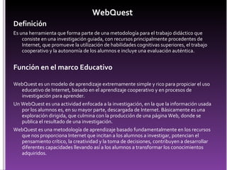 WebQuest  Definición Es una herramienta que forma parte de una metodología para el trabajo didáctico que consiste en una investigación guiada, con recursos principalmente procedentes de Internet, que promueve la utilización de habilidades cognitivas superiores, el trabajo cooperativo y la autonomía de los alumnos e incluye una evaluación auténtica.  Función en el marco Educativo WebQuest es un modelo de aprendizaje extremamente simple y rico para propiciar el uso educativo de Internet, basado en el aprendizaje cooperativo y en procesos de investigación para aprender.  Un WebQuest es una actividad enfocada a la investigación, en la que la información usada por los alumnos es, en su mayor parte, descargada de Internet. Básicamente es una exploración dirigida, que culmina con la producción de una página Web, donde se publica el resultado de una investigación.  WebQuest es una metodología de aprendizaje basado fundamentalmente en los recursos que nos proporciona Internet que incitan a los alumnos a investigar, potencian el pensamiento crítico, la creatividad y la toma de decisiones, contribuyen a desarrollar diferentes capacidades llevando así a los alumnos a transformar los conocimientos adquiridos.  