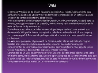 Wiki El término WikiWiki es de origen hawaiano que significa: rápido. Comúnmente para abreviar esta palabra se utiliza Wiki y en términos tecnológicos es un software para la creación de contenido de forma colaborativa. Wiki es el nombre que el programador de Oregón, Ward Cunningham, escogió para su invento, en 1994: un sistema de creación, intercambio y revisión de información en la web, de forma fácil y automática. Todos hemos escuchado de la famosa enciclopedia que se dio a conocer en el 2001 denominada Wikipedia, la cual hoy aglutina más de un millón de artículos en Inglés y 100,000 en español. Esta enciclopedia permite a los usuarios accesar y modificar sus contenidos.  Un Wiki sirve para crear páginas web de forma rápida y eficaz, además ofrece gran libertad a los usuarios, incluso para aquellos usuarios que no tienen muchos conocimientos de informática ni programación, permite de forma muy sencilla incluir textos, hipertextos, documentos digitales, enlaces y demás. La finalidad de un Wiki es permitir que varios usuarios puedan crear páginas web sobre un mismo tema, de esta forma cada usuario aporta un poco de su conocimiento para que la página web sea más completa, creando de esta forma una comunidad de usuarios que comparten contenidos acerca de un mismo tema o categoría.  