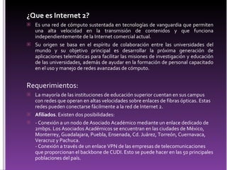 ¿Que es Internet 2? Es una red de cómputo sustentada en tecnologías de vanguardia que permiten una alta velocidad en la transmisión de contenidos y que funciona independientemente de la Internet comercial actual. Su origen se basa en el espíritu de colaboración entre las universidades del mundo y su objetivo principal es desarrollar la próxima generación de aplicaciones telemáticas para facilitar las misiones de investigación y educación de las universidades, además de ayudar en la formación de personal capacitado en el uso y manejo de redes avanzadas de cómputo. Requerimientos:  La mayoría de las instituciones de educación superior cuentan en sus campus con redes que operan en altas velocidades sobre enlaces de fibras ópticas. Estas redes pueden conectarse fácilmente a la red de Internet 2.  Afiliados . Existen dos posibilidades: - Conexión a un nodo de Asociado Académico mediante un enlace dedicado de 2mbps. Los Asociados Académicos se encuentran en las ciudades de México, Monterrey, Guadalajara, Puebla, Ensenada, Cd. Juárez, Torreón, Cuernavaca, Veracruz y Pachuca. - Conexión a través de un enlace VPN de las empresas de telecomunicaciones que proporcionan el backbone de CUDI. Esto se puede hacer en las 50 principales poblaciones del país. 