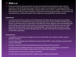 Web 2.0 Es la nueva forma de aprovechar la red, permitiendo la participación activa de los usuarios, a través de opciones que le dan al usuario voz propia en la web, pudiendo administrar sus propios contenidos, opinar sobre otros, enviar y recibir información con otras personas de su mismo estatus o instituciones que así lo permitan. La estructura es más dinámica y utiliza formatos más modernos, que posibilitan más funciones. Importancia La interacción de los usuarios es fundamental, el hecho de que las personas puedan participar de los contenidos les hace sentirse parte de la red, aumenta el interés por la misma y permite que los contenidos originales de ciertas páginas sean alimentados por particulares, que se abran discusiones, se comparta acerca de temas comunes entre personas de toda clase, entre otras posibilidades. Todo esto le da a la web un valor adicional, el usuario no esta solo para buscar y recibir información sino para emitirla, construirla y pensarla. Características Las páginas son dinámicas, integran recursos multimedia como videos, sonidos, que se pueden compartir. Los formatos utilizados para diseñarlas son java script, PHP, u otras similares, que permiten más funcionalidad. Emplean interfaces de fácil entendimiento para la interacción del usuario. La información se puede presentar en varias formas ( escrita, audiovisual), y que esta se comparta entre los usuarios o entre estos y los dueños de las páginas. Permite que el usuario cree su propio contenido. La información se puede transmitir unidireccional o bidireccionalmente 