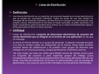 Listas  de  Distribución   Definición Una lista de distribución es un medio de comunicación basado en el correo electrónico al que se accede por suscripción individual. Todos los socios de una lista reciben los mensajes de los restantes miembros, de esta forma se consigue una comunicación muy amplia y activa. Normalmente en las listas se hacen consultas, se piden opiniones o se hacen comentarios sobre la temática de la misma. Es un medio tremendamente rápido y eficaz para estar al día en un tema concreto. Utilidad L istas de distribución ( conjunto de direcciones electrónicas de usuarios del correo electrónico que se integran en el archivo de una aplicación ) en las que un mensaje  s e envía al mismo tiempo a un grupo de personas. Cualquier mensaje enviado a la lista lo reciben todos los integrantes de la misma. Estas listas facilitan muchas tareas de colaboración y se pueden crear grupos de alumnos que trabajen en un mismo proyecto, aunque pertenezcan a distintos centros.   De este modo, las listas son útiles para debatir temas de interés común para un conjunto de usuarios o para organizar grupos de trabajo cuyos componentes deban estar permanentemente informados del desarrollo de una tarea. Una lista de distribución la forman un administrador, que se encarga de gestionarla, y los usuarios, que envían mensajes a la lista para ser distribuidos.  