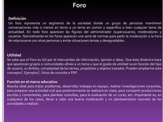 Foro Definición Un foro representa un segmento de la sociedad donde un grupo de personas mantienen conversaciones más o menos en torno a un tema en común y específico o bien cualquier tema de actualidad. En todo foro aparecen las figuras del administrador (superusuario), moderadores y usuarios. Normalmente en los foros aparecen una serie de normas para pedir la moderación a la hora de relacionarse con otras personas y evitar situaciones tensas y desagradables. Utilidad Se sabe que el Foro es útil por el intercambio de información, opinión e ideas. Que ésta dinámica hace que aparezcan grupos o comunidades afines a un tema y que el grado de utilidad va en función del tipo de usuario, su ámbito, complejidad de los temas, propósitos y objetos trazados. Pueden ampliarme este concepto?, Ejemplos?, Sitios de consulta o PDF.   Función en el marco educativo Resulta ideal para tratar problemas, desarrollar trabajos en equipo, realizar investigaciones conjuntas, para preparar una actividad oral que posteriormente se realizará en clase; para compartir producciones escritas y comentarlas, para plantear consultas, para la evaluación de un curso, etc. Importante es, en cualquiera de los casos, llevar a cabo una buena moderación y un planteamiento concreto de las actividades a realizar. 