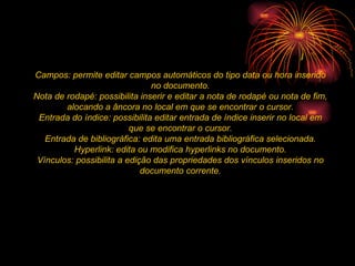 Campos: permite editar campos automáticos do tipo data ou hora inserido no documento. Nota de rodapé: possibilita inserir e editar a nota de rodapé ou nota de fim, alocando a âncora no local em que se encontrar o cursor. Entrada do índice: possibilita editar entrada de índice inserir no local em que se encontrar o cursor. Entrada de bibliográfica: edita uma entrada bibliográfica selecionada. Hyperlink: edita ou modifica hyperlinks no documento. Vínculos: possibilita a edição das propriedades dos vínculos inseridos no documento corrente. 