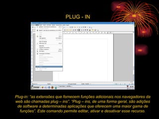 PLUG - IN Plug-in: “as extensões que fornecem funções adicionais nos navegadores da web são chamadas plug – ins”. “Plug – ins, de uma forma geral, são adições de software a determinadas aplicações que oferecem uma maior gama de funções”. Este comando permite editar, ativar e desativar esse recurso. 