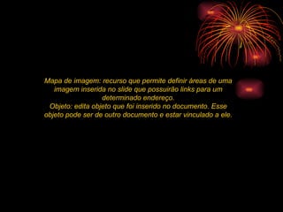 Mapa de imagem: recurso que permite definir áreas de uma imagem inserida no slide que possuirão links para um determinado endereço. Objeto: edita objeto que foi inserido no documento. Esse objeto pode ser de outro documento e estar vinculado a ele. 