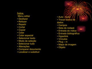 Índice  Menu editar  •  Desfazer  •  Refazer  •  Repetir  •  Cortar  •  Copiar  •  Colar  •  Colar especial  •  Selecionar texto  •  Modo de seleção  •  Selecionar tudo  •  Alterações  •  Comparar documento  •  Localizar e substituir  •  Auto - texto  •  Trocar banco de dados  •  Campos  •  Nota de rodapé  •  Entrada do índice  •  Entrada bibliográfica  •  Hyperlink  •  Vínculos  •  Plug – in  •  Mapa de imagem  •  Objeto  