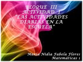 BLOQUE  III ACTIVIDAD  I “ LAS ACTIVIDADES DIARIAS EN LA ESCUELA” Maria Nidia Fabela Flores Matemáticas 1 