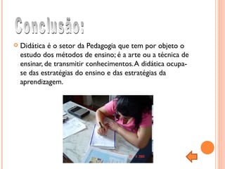 Didática é o setor da Pedagogia que tem por objeto o estudo dos métodos de ensino; é a arte ou a técnica de ensinar, de transmitir conhecimentos. A didática ocupa-se das estratégias do ensino e das estratégias da aprendizagem.  Conclusão: 