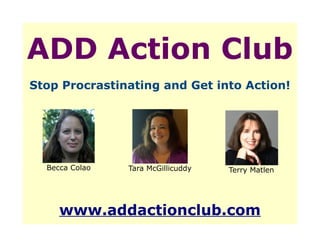 ADD Action Club
Stop Procrastinating and Get into Action!




  Becca Colao   Tara McGillicuddy   Terry Matlen




     www.addactionclub.com
 